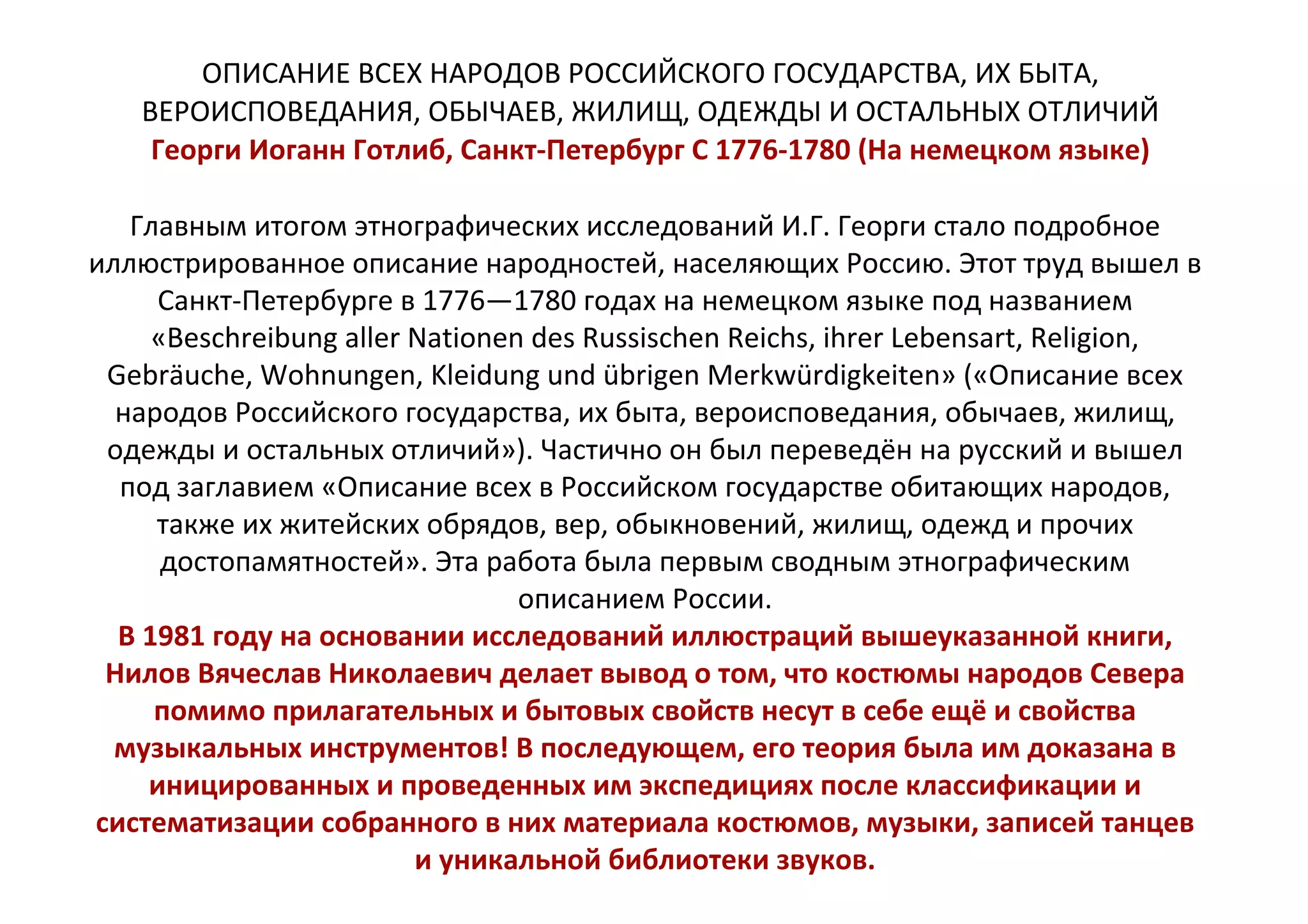 ОПИСАНИЕ ВСЕХ НАРОДОВ РОССИЙСКОГО ГОСУДАРСТВА, ИХ БЫТА,
ВЕРОИСПОВЕДАНИЯ, ОБЫЧАЕВ, ЖИЛИЩ, ОДЕЖДЫ И ОСТАЛЬНЫХ ОТЛИЧИЙ
Георги Иоганн Готлиб, Санкт-Петербург С 1776-1780 (На немецком языке)
Главным итогом этнографических исследований И.Г. Георги стало подробное
иллюстрированное описание народностей, населяющих Россию. Этот труд вышел в
Санкт-Петербурге в 1776—1780 годах на немецком языке под названием
«Beschreibung aller Nationen des Russischen Reichs, ihrer Lebensart, Religion,
Gebräuche, Wohnungen, Kleidung und übrigen Merkwürdigkeiten» («Описание всех
народов Российского государства, их быта, вероисповедания, обычаев, жилищ,
одежды и остальных отличий»). Частично он был переведён на русский и вышел
под заглавием «Описание всех в Российском государстве обитающих народов,
также их житейских обрядов, вер, обыкновений, жилищ, одежд и прочих
достопамятностей». Эта работа была первым сводным этнографическим
описанием России.
В 1981 году на основании исследований иллюстраций вышеуказанной книги,
Нилов Вячеслав Николаевич делает вывод о том, что костюмы народов Севера
помимо прилагательных и бытовых свойств несут в себе ещё и свойства
музыкальных инструментов! В последующем, его теория была им доказана в
иницированных и проведенных им экспедициях после классификации и
систематизации собранного в них материала костюмов, музыки, записей танцев
и уникальной библиотеки звуков.
 
