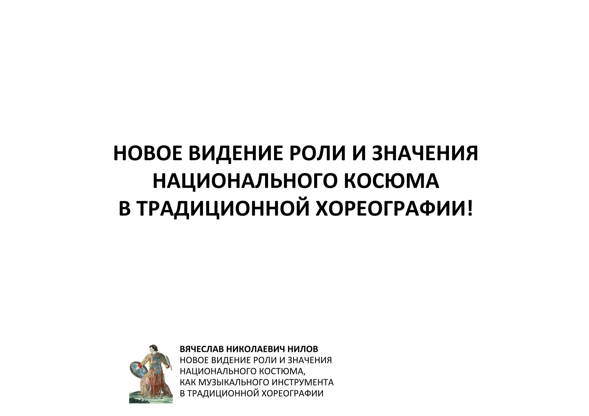 НОВОЕ ВИДЕНИЕ РОЛИ И ЗНАЧЕНИЯ
НАЦИОНАЛЬНОГО КОСЮМА
В ТРАДИЦИОННОЙ ХОРЕОГРАФИИ!
ВЯЧЕСЛАВ НИКОЛАЕВИЧ НИЛОВ
НОВОЕ ВИДЕНИЕ РОЛИ И ЗНАЧЕНИЯ
НАЦИОНАЛЬНОГО КОСТЮМА,
КАК МУЗЫКАЛЬНОГО ИНСТРУМЕНТА
В ТРАДИЦИОННОЙ ХОРЕОГРАФИИ
 