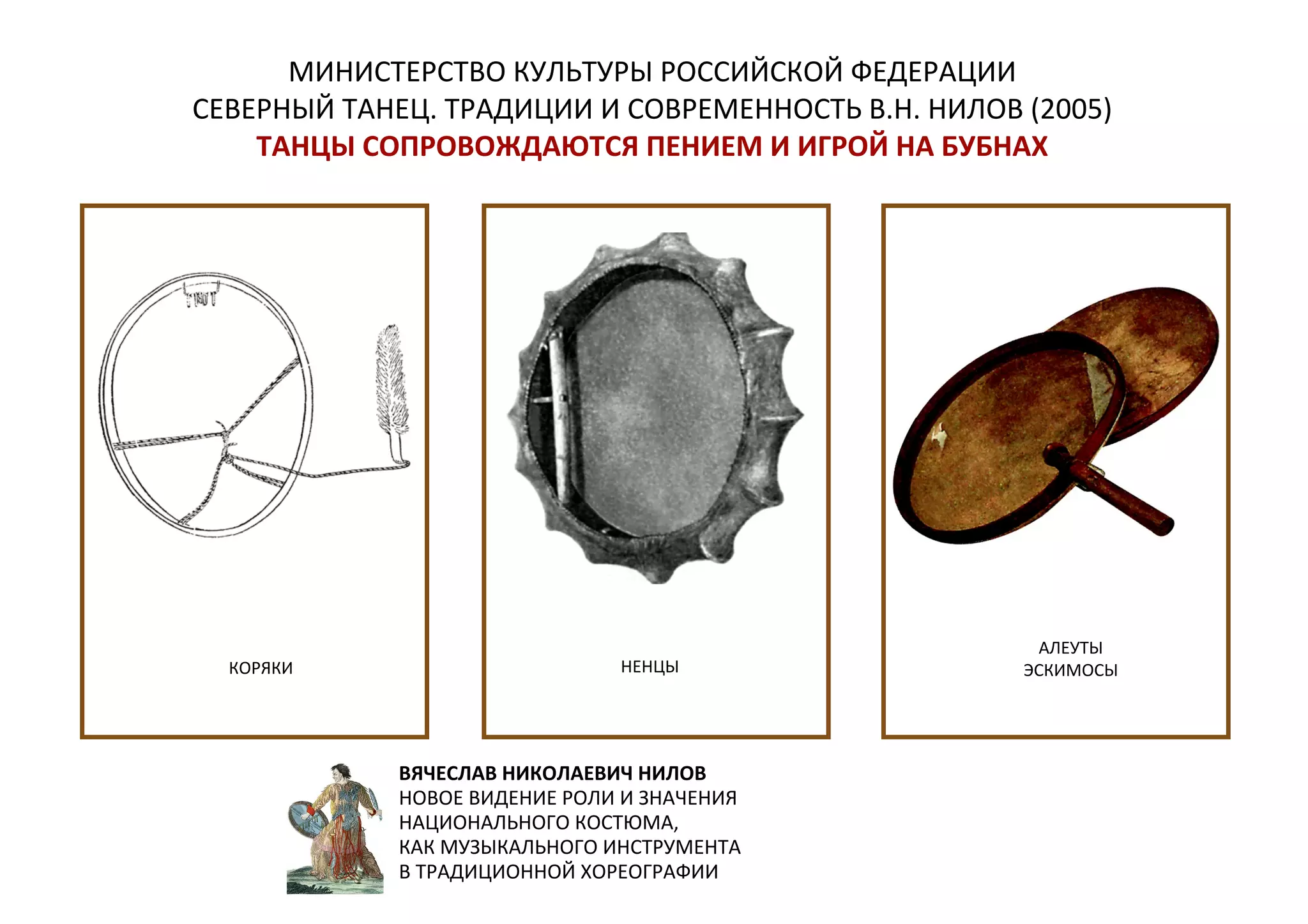 МИНИСТЕРСТВО КУЛЬТУРЫ РОССИЙСКОЙ ФЕДЕРАЦИИ
СЕВЕРНЫЙ ТАНЕЦ. ТРАДИЦИИ И СОВРЕМЕННОСТЬ В.Н. НИЛОВ (2005)
ТАНЦЫ СОПРОВОЖДАЮТСЯ ПЕНИЕМ И ИГРОЙ НА БУБНАХ
КОРЯКИ НЕНЦЫ
АЛЕУТЫ
ЭСКИМОСЫ
ВЯЧЕСЛАВ НИКОЛАЕВИЧ НИЛОВ
НОВОЕ ВИДЕНИЕ РОЛИ И ЗНАЧЕНИЯ
НАЦИОНАЛЬНОГО КОСТЮМА,
КАК МУЗЫКАЛЬНОГО ИНСТРУМЕНТА
В ТРАДИЦИОННОЙ ХОРЕОГРАФИИ
 