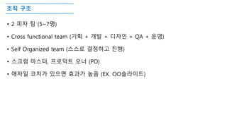 조직 구조
• 2 피자 팀 (5~7명)
• Cross functional team (기획 + 개발 + 디자인 + QA + 운영)
• Self Organized team (스스로 결정하고 진행)
• 스크럼 마스터, 프로덕트 오너 (PO)
• 애자일 코치가 있으면 효과가 높음 (EX. OO슬라이드)
 