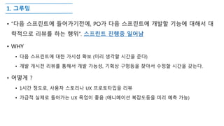 1. 그루밍
• ”다음 스프린트에 들어가기전에, PO가 다음 스프린트에 개발할 기능에 대해서 대
략적으로 리뷰를 하는 행위”. 스프린트 진행중 일어남
• WHY
• 다음 스프린트에 대한 가시성 확보 (미리 생각할 시간을 준다)
• 개발 개시전 리뷰를 통해서 개발 가능성, 기획상 구멍등을 찾아서 수정할 시간을 갖는다.
• 어떻게 ?
• 1시간 정도로, 사용자 스토리나 UX 프로토타입을 리뷰
• 가급적 실제로 돌아가는 UX 목업이 좋음 (애니메이션 복잡도등을 미리 예측 가능)
 