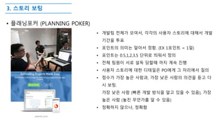 3. 스토리 보팅
• 플래닝포커 (PLANNING POKER)
• 개발팀 전체가 모여서, 각각의 사용자 스토리에 대해서 개발
기간을 투표
• 포인트의 의미는 알아서 정함. (EX 1포인트 = 1일)
• 포인트는 0.5,1,2,3,5 단위로 띄워서 정의
• 전체 팀원이 서로 설득 당할때 까지 계속 진행
• 사용자 스토리에 대한 디테일은 PO에게 그 자리에서 질의
• 점수가 가장 높은 사람과, 가장 낮은 사람의 의견을 듣고 다
시 보팅.
가장 낮은 사람 (빠른 개발 방식을 알고 있을 수 있음), 가장
높은 사람 (놓친 무언가를 알 수 있음)
• 정확하지 않으나, 정확함
plantit.com
 