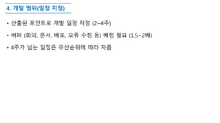 4. 개발 범위(일정 지정)
• 산출된 포인트로 개발 일정 지정 (2~4주)
• 버퍼 (회의, 문서, 배포, 오류 수정 등) 배정 필요 (1.5~2배)
• 4주가 넘는 일정은 우선순위에 따라 자름
 