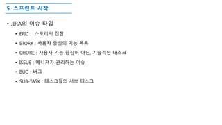 5. 스프린트 시작
• JIRA의 이슈 타입
• EPIC : 스토리의 집합
• STORY : 사용자 중심의 기능 목록
• CHORE : 사용자 기능 중심이 아닌, 기술적인 태스크
• ISSUE : 메니져가 관리하는 이슈
• BUG : 버그
• SUB-TASK : 태스크들의 서브 태스크
 