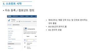 5. 스프린트 시작
• 이슈 등록 / 컴포넌트 정의
• 컴포넌트는 제품 단위 또는 팀 단위로 분리하는
것이 좋음
• EX) IOS,안드로이드,웹
• EX) 관리자 포탈
 