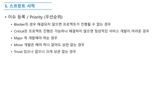 5. 스프린트 시작
• 이슈 등록 / Priority (우선순위)
• Blocker의 경우 해결되지 않으면 프로젝트가 진행될 수 없는 경우
• Critical은 프로젝트 진행은 가능하나 해결하지 않으면 정상적인 서비스 개발이 어려운 경우
• Major 꼭 개발해야 하는 경우
• Minor 개발은 해야 하나 없어도 상관 없는 경우
• Trivial 있으나 없으나 크게 상관 없는 경우
 