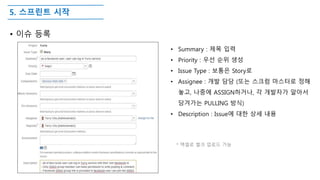 5. 스프린트 시작
• 이슈 등록
• Summary : 제목 입력
• Priority : 우선 순위 생성
• Issue Type : 보통은 Story로
• Assignee : 개발 담당 (또는 스크럼 마스터로 정해
놓고, 나중에 ASSIGN하거나, 각 개발자가 알아서
당겨가는 PULLING 방식)
• Description : Issue에 대한 상세 내용
* 액셀로 벌크 업로드 가능
 