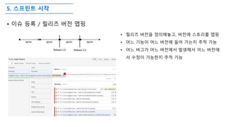 5. 스프린트 시작
• 이슈 등록 / 릴리즈 버전 맵핑
• 릴리즈 버전을 정의해놓고, 버전에 스토리를 맵핑
• 어느 기능이 어느 버전에 들어 가는지 추적 가능
• 어느 버그가 어느 버전에서 발생해서 어느 버전에
서 수정이 가능한지 추적 가능
 