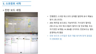 5. 스프린트 시작
• 칸반 보드 세팅
• 진행중인 스크럼 태스크의 상태를 칠판에 표시 해놓는
방식 (포스트잇)
• JIRA 애자일 보드로도 가능하지만, 가시성이 떨어짐.
(태스크 & 서브 태스크들이 많아서 잘 안보게됨. 또는
자기것만 보게됨)  JIRA를 쓰더라도 칸반보드는 별도
운영하는게 좋음
• 칸반 보드의 스타일은 팀과 개발 방식에 맞게 끊임없
이 변화해야 함
 