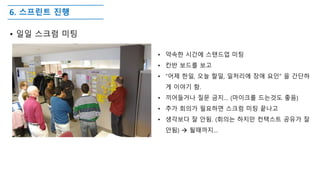 6. 스프린트 진행
• 일일 스크럼 미팅
• 약속한 시간에 스탠드업 미팅
• 칸반 보드를 보고
• “어제 한일, 오늘 할일, 일처리에 장애 요인” 을 간단하
게 이야기 함.
• 끼어들거나 질문 금지… (마이크를 드는것도 좋음)
• 추가 회의가 필요하면 스크럼 미팅 끝나고
• 생각보다 잘 안됨. (회의는 하지만 컨택스트 공유가 잘
안됨)  될때까지…
 