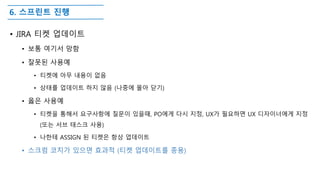 6. 스프린트 진행
• JIRA 티켓 업데이트
• 보통 여기서 망함
• 잘못된 사용예
• 티켓에 아무 내용이 없음
• 상태를 업데이트 하지 않음 (나중에 몰아 닫기)
• 옳은 사용예
• 티켓을 통해서 요구사항에 질문이 있을때, PO에게 다시 지정, UX가 필요하면 UX 디자이너에게 지정
(또는 서브 태스크 사용)
• 나한테 ASSIGN 된 티켓은 항상 업데이트
• 스크럼 코치가 있으면 효과적 (티켓 업데이트를 종용)
 