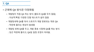 7. QA
• 근래에 QA 방식은 다양화됨
• 개발팀이 직접 QA 하는 방식 (별도의 QA를 두지 않음)
: 이상적.빡셈. 다양한 단말 테스트가 쉽지 않음
• 개발팀내에 QA를 둬서 스토리가 개발 완료되는 데로 QA
: 막판에 몰리는 현상이 발생함
• 개발팀 외에 QA를 두고, 개발 종료 시점에 QA를 하는 방식
: 당근 막판에 몰리고, QA팀 일정 조정이 어려움.
 