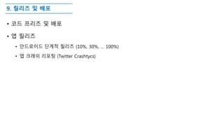 9. 릴리즈 및 배포
• 코드 프리즈 및 배포
• 앱 릴리즈
• 안드로이드 단계적 릴리즈 (10%, 30%, … 100%)
• 앱 크래쉬 리포팅 (Twitter Crashtycs)
 
