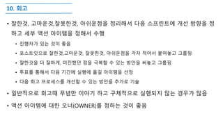 10. 회고
• 잘한것, 고마운것,잘못한것, 아쉬운점을 정리해서 다음 스프린트에 개선 방향을 정
하고 세부 액션 아이템을 정해서 수행
• 진행자가 있는 것이 좋음
• 포스트잇으로 잘한것,고마운것, 잘못한것, 아쉬운점을 각자 적어서 붙여놓고 그룹핑
• 잘한것을 더 잘하게, 미진했던 점을 극복할 수 있는 방안을 써놓고 그룹핑
• 투표를 통해서 다음 기간에 실행에 옮길 아이템을 선정
• 다음 회고 프로세스를 개선할 수 있는 방안을 추가로 기술
• 일반적으로 회고때 푸념만 이야기 하고 구체적으로 실행되지 않는 경우가 많음
• 액션 아이템에 대한 오너(OWNER)를 정하는 것이 좋음
 
