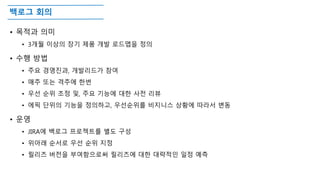 백로그 회의
• 목적과 의미
• 3개월 이상의 장기 제품 개발 로드맵을 정의
• 수행 방법
• 주요 경영진과, 개발리드가 참여
• 매주 또는 격주에 한번
• 우선 순위 조정 및, 주요 기능에 대한 사전 리뷰
• 에픽 단위의 기능을 정의하고, 우선순위를 비지니스 상황에 따라서 변동
• 운영
• JIRA에 백로그 프로젝트를 별도 구성
• 위아래 순서로 우선 순위 지정
• 릴리즈 버전을 부여함으로써 릴리즈에 대한 대략적인 일정 예측
 