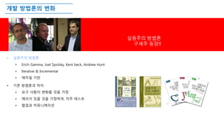 개발 방법론의 변화
• 실용주의 방법론
• Erich Gamma, Joel Spolsky, Kent beck, Andrew Hunt
• Iterative & Incremental
• 애자일 기반
• 기존 방법론과 차이
• 요구 사항이 변화할 것을 가정
• 에러가 있을 것을 가정하여, 자주 테스트
• 협업과 커뮤니케이션
실용주의 방법론
구세주 등장!!
 