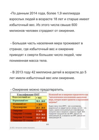 -По данным 2014 года, более 1,9 миллиарда
взрослых людей в возрасте 18 лет и старше имеют
избыточный вес. Из этого числа свыше 600
милионов человек страдают от ожирения.
- Большая часть населения мира проживают в
странах, где избыточный вес и ожирение
приводят к смерти большее число людей, чем
пониженная масса тела.
- В 2013 году 42 миллиона детей в возрасте до 5
лет имели избыточный вес или ожирение.
- Ожирение можно предотвратить.
 