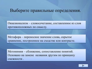 Выберите правильные определения.
Окказионализм – словосочетание, составленное из слов
противоположных по смыслу.
Метафора – переносное значение слова, скрытое
сравнение, построенное на сходстве или контрасте.
Метонимия – сближение, сопоставление понятий.
Основано на замене названия другим по принципу
смежности .
 