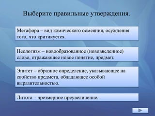 Выберите правильные утверждения.
Метафора – вид комического осмеяния, осуждения
того, что критикуется.
Эпитет – образное определение, указывающее на
свойство предмета, обладающее особой
выразительностью.
Неологизм – новообразованное (нововведенное)
слово, отражающее новое понятие, предмет.
Литота – чрезмерное преувеличение.
 