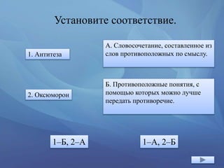 Установите соответствие.
1. Антитеза
2. Оксюморон
А. Словосочетание, составленное из
слов противоположных по смыслу.
Б. Противоположные понятия, с
помощью которых можно лучше
передать противоречие.
1–Б, 2–А 1–А, 2–Б
 