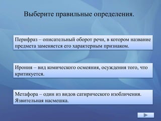 Выберите правильные определения.
Перифраз – описательный оборот речи, в котором название
предмета заменяется его характерным признаком.
Метафора – один из видов сатирического изобличения.
Язвительная насмешка.
Ирония – вид комического осмеяния, осуждения того, что
критикуется.
 