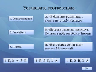 Установите соответствие.
1. Олицетворение
2. Гипербола
3. Литота
А. «В больших рукавицах…
а сам с ноготок!» Некрасов
Б. «Деревья радостно трепещут,
Купаясь в небе голубом.» Тютчев
В. «В сто сорок солнц закат
пылал» Маяковский
1–Б, 2–А, 3–В 1–В, 2–Б, 3–А 1–Б, 2–В, 3–А
 