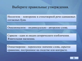 Выберите правильные утверждения.
Неологизм – повторение в стихотворной речи одинаковых
согласных букв.
Окказионализм – индивидуально - авторские слова.
Сарказм - один из видов сатирического изобличения.
Язвительная насмешка.
Олицетворение - переносное значение слова, скрытое
сравнение, построенное на сходстве или контрасте.
 