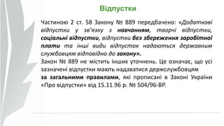 Відпустки
Частиною 2 ст. 58 Закону № 889 передбачено: «Додаткові
відпустки у зв’язку з навчанням, творчі відпустки,
соціальні відпустки, відпустки без збереження заробітної
плати та інші види відпусток надаються державним
службовцям відповідно до закону».
Закон № 889 не містить інших уточнень. Це означає, що усі
зазначені відпустки мають надаватися держслужбовцям
за загальними правилами, які прописані в Законі України
«Про відпустки» від 15.11.96 р. № 504/96-ВР.
 