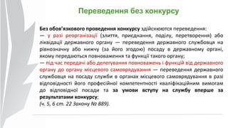 Переведення без конкурсу
Без обов’язкового проведення конкурсу здійснюются переведення:
— у разі реорганізації (злиття, приєднання, поділу, перетворення) або
ліквідації державного органу — переведення державного службовця на
рівнозначну або нижчу (за його згодою) посаду в державному органі,
якому передаються повноваження та функції такого органу;
— під час передачі або делегування повноважень і функцій від державного
органу до органу місцевого самоврядування — переведення державного
службовця на посаду служби в органах місцевого самоврядування в разі
відповідності його професійної компетентності кваліфікаційним вимогам
до відповідної посади та за умови вступу на службу вперше за
результатами конкурсу;
(ч. 5, 6 ст. 22 Закону № 889).
 