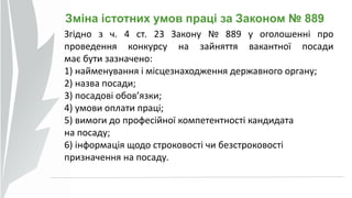 Зміна істотних умов праці за Законом № 889
Згідно з ч. 4 ст. 23 Закону № 889 у оголошенні про
проведення конкурсу на зайняття вакантної посади
має бути зазначено:
1) найменування і місцезнаходження державного органу;
2) назва посади;
3) посадові обов’язки;
4) умови оплати праці;
5) вимоги до професійної компетентності кандидата
на посаду;
6) інформація щодо строковості чи безстроковості
призначення на посаду.
 