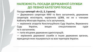 НАЛЕЖНІСТЬ ПОСАДИ ДЕРЖАВНОЇ СЛУЖБИ
ДО ПЕВНОЇ КАТЕГОРІЇ ПОСАД
Посади категорії «А» (1, 2, 3 ранги):
— Державного секретаря КМУ та його заступників, державних
секретарів міністерств, керівників ЦОВВ, які не є членами
Кабінету Міністрів України, та їх заступників;
— керівників апаратів Конституційного Суду України, Верховного
Суду України, вищих спеціалізованих судів
та їх заступників;
— голів місцевих державних адміністрацій;
— керівників державної служби в інших державних органах,
юрисдикція яких поширюється на всю територію України.
 