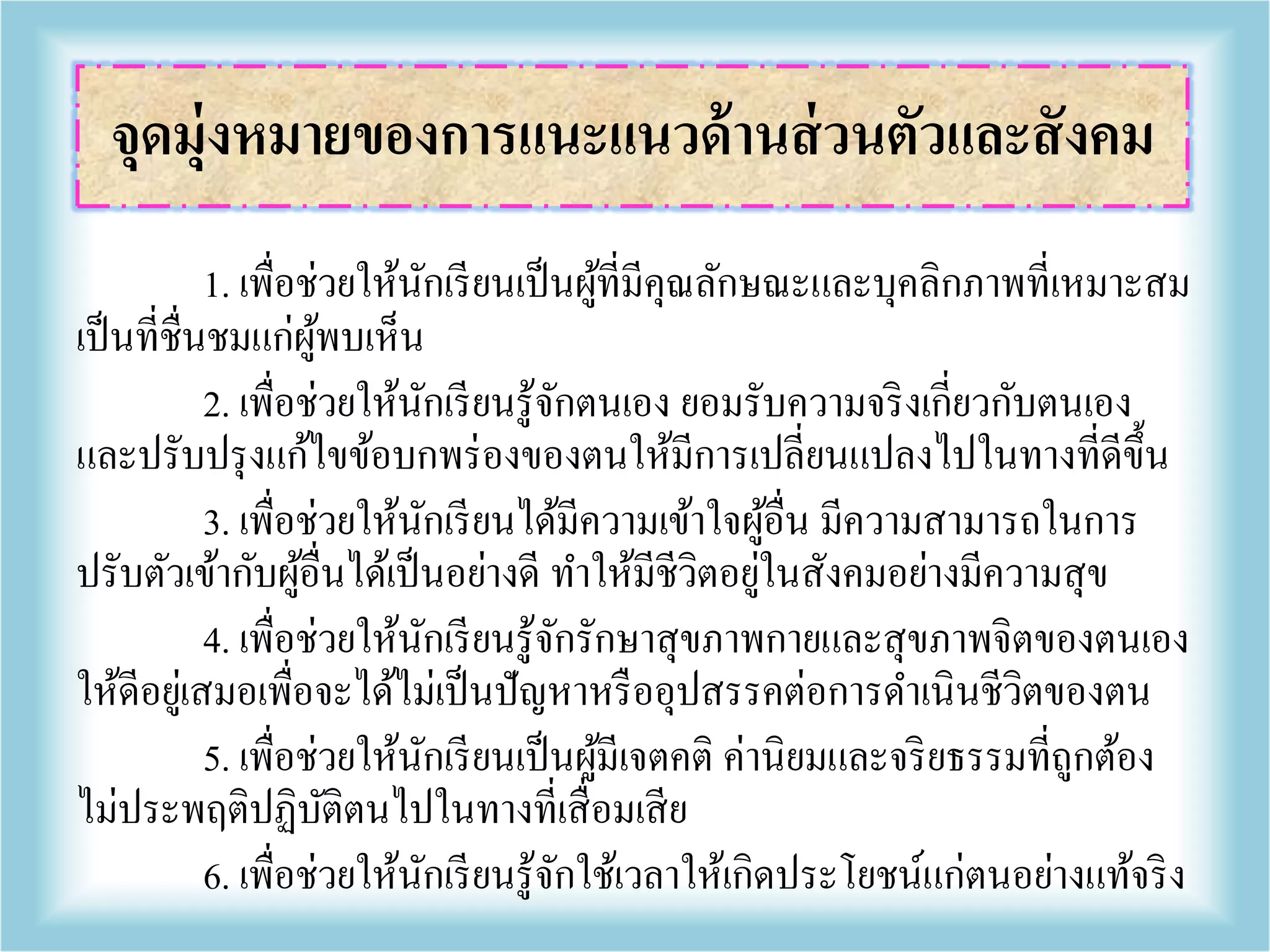 1. เพื่อช่วยให้นักเรียนเป็นผู้ที่มีคุณลักษณะและบุคลิกภาพที่เหมาะสม
เป็นที่ชื่นชมแก่ผู้พบเห็น
2. เพื่อช่วยให้นักเรียนรู้จักตนเอง ยอมรับความจริงเกี่ยวกับตนเอง
และปรับปรุงแก้ไขข้อบกพร่องของตนให้มีการเปลี่ยนแปลงไปในทางที่ดีขึ้น
3. เพื่อช่วยให้นักเรียนได้มีความเข้าใจผู้อื่น มีความสามารถในการ
ปรับตัวเข้ากับผู้อื่นได้เป็นอย่างดี ทาให้มีชีวิตอยู่ในสังคมอย่างมีความสุข
4. เพื่อช่วยให้นักเรียนรู้จักรักษาสุขภาพกายและสุขภาพจิตของตนเอง
ให้ดีอยู่เสมอเพื่อจะได้ไม่เป็นปัญหาหรืออุปสรรคต่อการดาเนินชีวิตของตน
5. เพื่อช่วยให้นักเรียนเป็นผู้มีเจตคติ ค่านิยมและจริยธรรมที่ถูกต้อง
ไม่ประพฤติปฏิบัติตนไปในทางที่เสื่อมเสีย
6. เพื่อช่วยให้นักเรียนรู้จักใช้เวลาให้เกิดประโยชน์แก่ตนอย่างแท้จริง
จุดมุ่งหมายของการแนะแนวด้านส่วนตัวและสังคม
 
