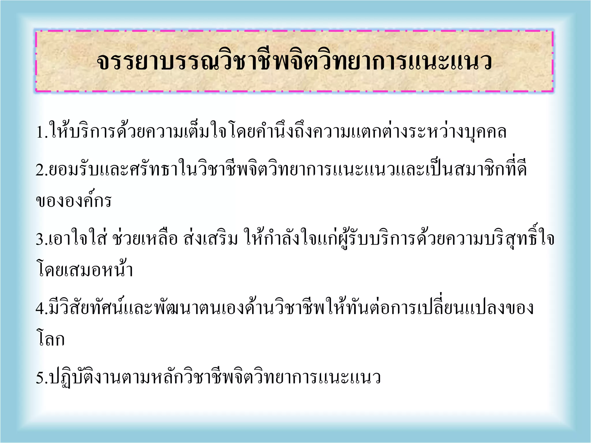 1.ให้บริการด้วยความเต็มใจโดยคานึงถึงความแตกต่างระหว่างบุคคล
2.ยอมรับและศรัทธาในวิชาชีพจิตวิทยาการแนะแนวและเป็นสมาชิกที่ดี
ขององค์กร
3.เอาใจใส่ ช่วยเหลือ ส่งเสริม ให้กาลังใจแก่ผู้รับบริการด้วยความบริสุทธิ์ใจ
โดยเสมอหน้า
4.มีวิสัยทัศน์และพัฒนาตนเองด้านวิชาชีพให้ทันต่อการเปลี่ยนแปลงของ
โลก
5.ปฏิบัติงานตามหลักวิชาชีพจิตวิทยาการแนะแนว
จรรยาบรรณวิชาชีพจิตวิทยาการแนะแนว
 