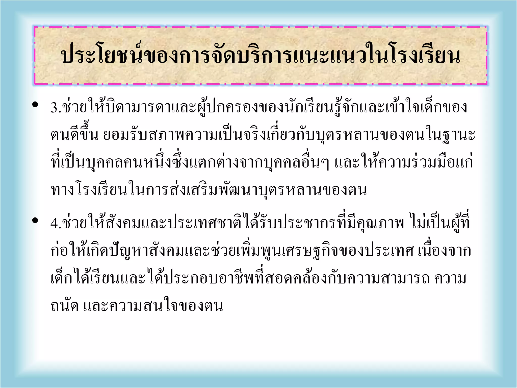 • 3.ช่วยให้บิดามารดาและผู้ปกครองของนักเรียนรู้จักและเข้าใจเด็กของ
ตนดีขึ้น ยอมรับสภาพความเป็นจริงเกี่ยวกับบุตรหลานของตนในฐานะ
ที่เป็นบุคคลคนหนึ่งซึ่งแตกต่างจากบุคคลอื่นๆ และให้ความร่วมมือแก่
ทางโรงเรียนในการส่งเสริมพัฒนาบุตรหลานของตน
• 4.ช่วยให้สังคมและประเทศชาติได้รับประชากรที่มีคุณภาพ ไม่เป็นผู้ที่
ก่อให้เกิดปัญหาสังคมและช่วยเพิ่มพูนเศรษฐกิจของประเทศ เนื่องจาก
เด็กได้เรียนและได้ประกอบอาชีพที่สอดคล้องกับความสามารถ ความ
ถนัด และความสนใจของตน
ประโยชน์ของการจัดบริการแนะแนวในโรงเรียน
 