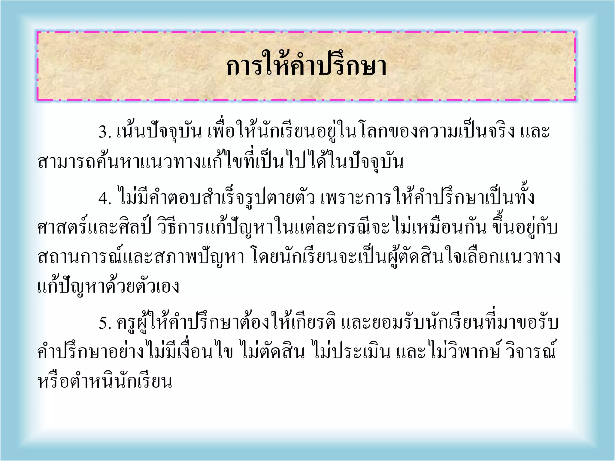 3. เน้นปัจจุบัน เพื่อให้นักเรียนอยู่ในโลกของความเป็นจริง และ
สามารถค้นหาแนวทางแก้ไขที่เป็นไปได้ในปัจจุบัน
4. ไม่มีคาตอบสาเร็จรูปตายตัว เพราะการให้คาปรึกษาเป็นทั้ง
ศาสตร์และศิลป์ วิธีการแก้ปัญหาในแต่ละกรณีจะไม่เหมือนกัน ขึ้นอยู่กับ
สถานการณ์และสภาพปัญหา โดยนักเรียนจะเป็นผู้ตัดสินใจเลือกแนวทาง
แก้ปัญหาด้วยตัวเอง
5. ครูผู้ให้คาปรึกษาต้องให้เกียรติ และยอมรับนักเรียนที่มาขอรับ
คาปรึกษาอย่างไม่มีเงื่อนไข ไม่ตัดสิน ไม่ประเมิน และไม่วิพากษ์วิจารณ์
หรือตาหนินักเรียน
การให้คาปรึกษา
 