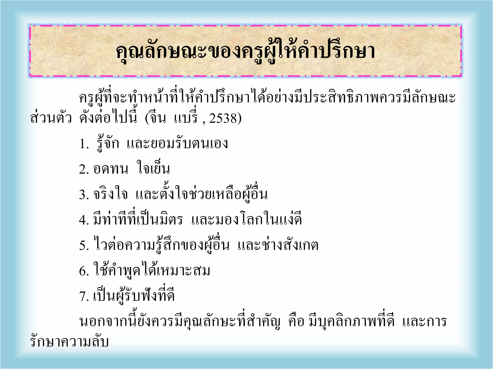 ครูผู้ที่จะทาหน้าที่ให้คาปรึกษาได้อย่างมีประสิทธิภาพควรมีลักษณะ
ส่วนตัว ดังต่อไปนี้ (จีน แบรี่ , 2538)
1. รู้จัก และยอมรับตนเอง
2. อดทน ใจเย็น
3. จริงใจ และตั้งใจช่วยเหลือผู้อื่น
4. มีท่าทีที่เป็นมิตร และมองโลกในแง่ดี
5. ไวต่อความรู้สึกของผู้อื่น และช่างสังเกต
6. ใช้คาพูดได้เหมาะสม
7. เป็นผู้รับฟังที่ดี
นอกจากนี้ยังควรมีคุณลักษะที่สาคัญ คือ มีบุคลิกภาพที่ดี และการ
รักษาความลับ
คุณลักษณะของครูผู้ให้คาปรึกษา
 