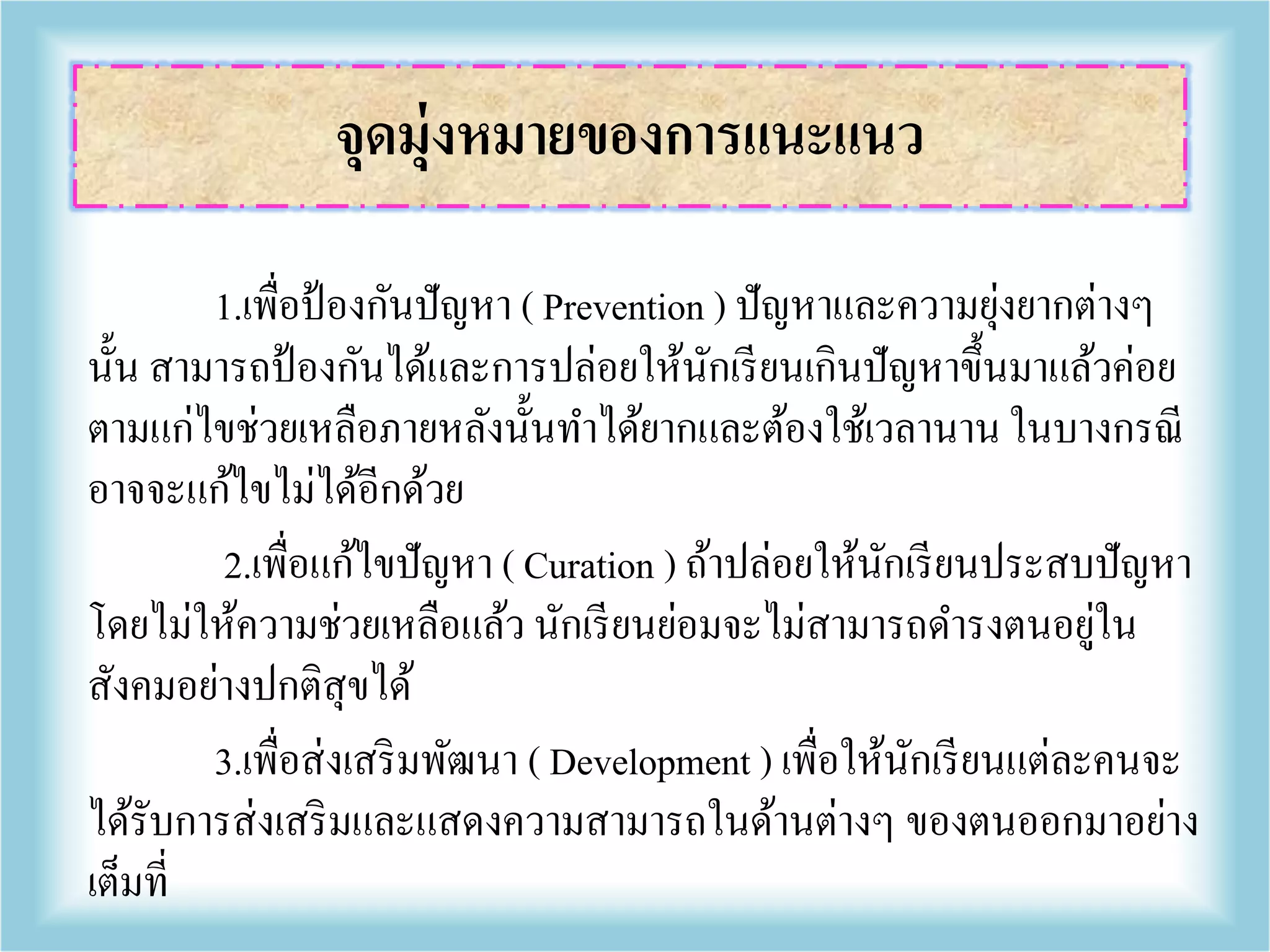 1.เพื่อป้องกันปัญหา ( Prevention ) ปัญหาและความยุ่งยากต่างๆ
นั้น สามารถป้องกันได้และการปล่อยให้นักเรียนเกินปัญหาขึ้นมาแล้วค่อย
ตามแก่ไขช่วยเหลือภายหลังนั้นทาได้ยากและต้องใช้เวลานาน ในบางกรณี
อาจจะแก้ไขไม่ได้อีกด้วย
2.เพื่อแก้ไขปัญหา ( Curation ) ถ้าปล่อยให้นักเรียนประสบปัญหา
โดยไม่ให้ความช่วยเหลือแล้ว นักเรียนย่อมจะไม่สามารถดารงตนอยู่ใน
สังคมอย่างปกติสุขได้
3.เพื่อส่งเสริมพัฒนา ( Development ) เพื่อให้นักเรียนแต่ละคนจะ
ได้รับการส่งเสริมและแสดงความสามารถในด้านต่างๆ ของตนออกมาอย่าง
เต็มที่
จุดมุ่งหมายของการแนะแนว
 