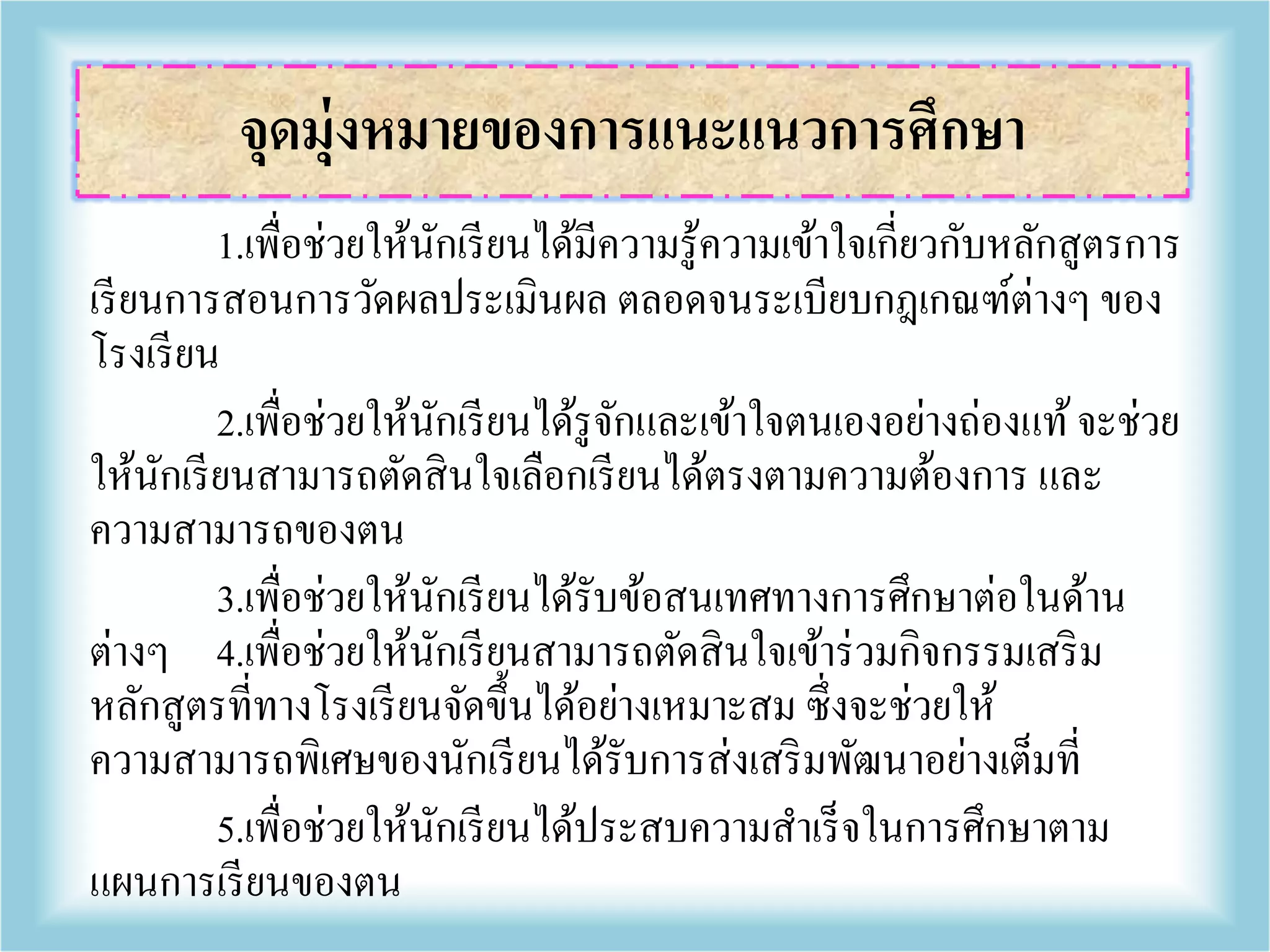 1.เพื่อช่วยให้นักเรียนได้มีความรู้ความเข้าใจเกี่ยวกับหลักสูตรการ
เรียนการสอนการวัดผลประเมินผล ตลอดจนระเบียบกฎเกณฑ์ต่างๆ ของ
โรงเรียน
2.เพื่อช่วยให้นักเรียนได้รูจักและเข้าใจตนเองอย่างถ่องแท้จะช่วย
ให้นักเรียนสามารถตัดสินใจเลือกเรียนได้ตรงตามความต้องการ และ
ความสามารถของตน
3.เพื่อช่วยให้นักเรียนได้รับข้อสนเทศทางการศึกษาต่อในด้าน
ต่างๆ 4.เพื่อช่วยให้นักเรียนสามารถตัดสินใจเข้าร่วมกิจกรรมเสริม
หลักสูตรที่ทางโรงเรียนจัดขึ้นได้อย่างเหมาะสม ซึ่งจะช่วยให้
ความสามารถพิเศษของนักเรียนได้รับการส่งเสริมพัฒนาอย่างเต็มที่
5.เพื่อช่วยให้นักเรียนได้ประสบความสาเร็จในการศึกษาตาม
แผนการเรียนของตน
จุดมุ่งหมายของการแนะแนวการศึกษา
 