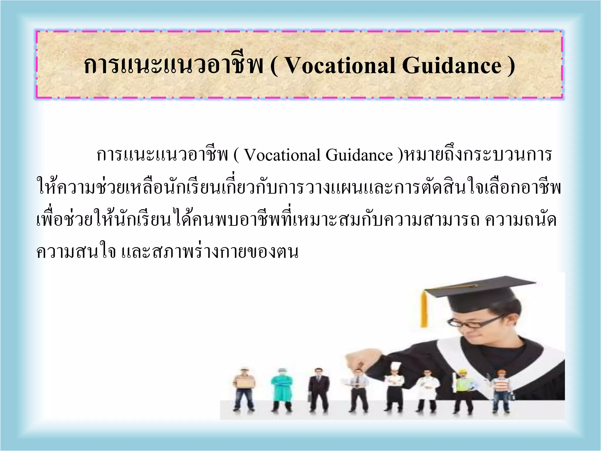 การแนะแนวอาชีพ ( Vocational Guidance )หมายถึงกระบวนการ
ให้ความช่วยเหลือนักเรียนเกี่ยวกับการวางแผนและการตัดสินใจเลือกอาชีพ
เพื่อช่วยให้นักเรียนได้คนพบอาชีพที่เหมาะสมกับความสามารถ ความถนัด
ความสนใจ และสภาพร่างกายของตน
การแนะแนวอาชีพ ( Vocational Guidance )
 
