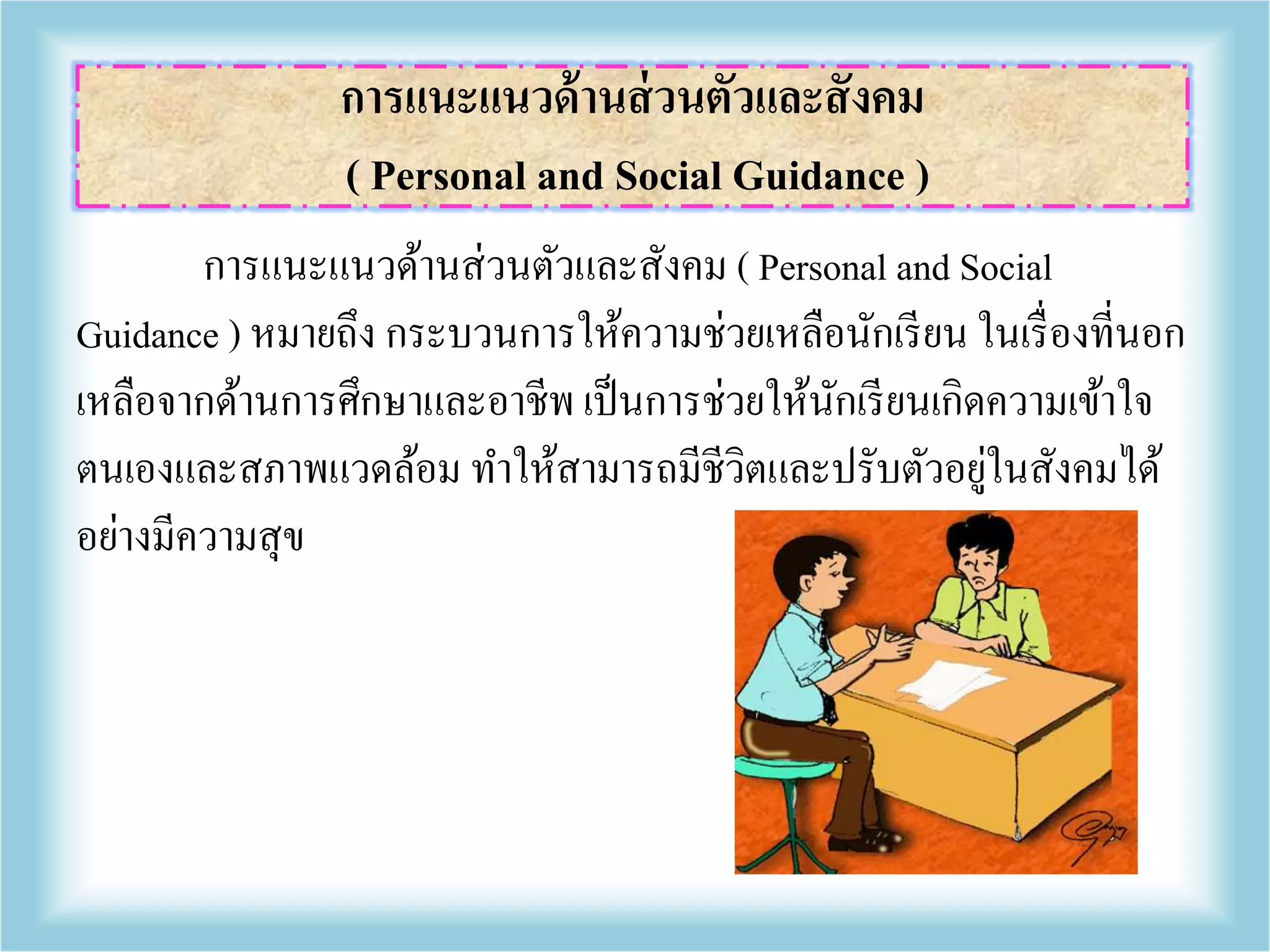 การแนะแนวด้านส่วนตัวและสังคม ( Personal and Social
Guidance ) หมายถึง กระบวนการให้ความช่วยเหลือนักเรียน ในเรื่องที่นอก
เหลือจากด้านการศึกษาและอาชีพ เป็นการช่วยให้นักเรียนเกิดความเข้าใจ
ตนเองและสภาพแวดล้อม ทาให้สามารถมีชีวิตและปรับตัวอยู่ในสังคมได้
อย่างมีความสุข
การแนะแนวด้านส่วนตัวและสังคม
( Personal and Social Guidance )
 