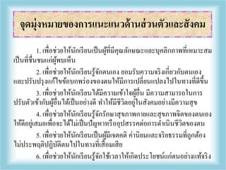 1. เพื่อช่วยให้นักเรียนเป็นผู้ที่มีคุณลักษณะและบุคลิกภาพที่เหมาะสม
เป็นที่ชื่นชมแก่ผู้พบเห็น
2. เพื่อช่วยให้นักเรียนรู้จักตนเอง ยอมรับความจริงเกี่ยวกับตนเอง
และปรับปรุงแก้ไขข้อบกพร่องของตนให้มีการเปลี่ยนแปลงไปในทางที่ดีขึ้น
3. เพื่อช่วยให้นักเรียนได้มีความเข้าใจผู้อื่น มีความสามารถในการ
ปรับตัวเข้ากับผู้อื่นได้เป็นอย่างดี ทาให้มีชีวิตอยู่ในสังคมอย่างมีความสุข
4. เพื่อช่วยให้นักเรียนรู้จักรักษาสุขภาพกายและสุขภาพจิตของตนเอง
ให้ดีอยู่เสมอเพื่อจะได้ไม่เป็นปัญหาหรืออุปสรรคต่อการดาเนินชีวิตของตน
5. เพื่อช่วยให้นักเรียนเป็นผู้มีเจตคติ ค่านิยมและจริยธรรมที่ถูกต้อง
ไม่ประพฤติปฏิบัติตนไปในทางที่เสื่อมเสีย
6. เพื่อช่วยให้นักเรียนรู้จักใช้เวลาให้เกิดประโยชน์แก่ตนอย่างแท้จริง
จุดมุ่งหมายของการแนะแนวด้านส่วนตัวและสังคม
 