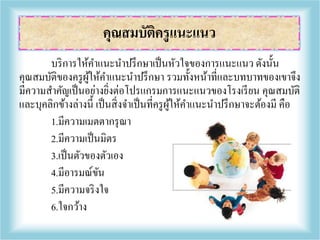 บริการให้คาแนะนาปรึกษาเป็นหัวใจของการแนะแนว ดังนั้น
คุณสมบัติของครูผู้ให้คาแนะนาปรึกษา รวมทั้งหน้าที่และบทบาทของเขาจึง
มีความสาคัญเป็นอย่างยิ่งต่อโปรแกรมการแนะแนวของโรงเรียน คุณสมบัติ
และบุคลิกข้างล่างนี้ เป็นสิ่งจาเป็นที่ครูผู้ให้คาแนะนาปรึกษาจะต้องมี คือ
1.มีความเมตตากรุณา
2.มีความเป็นมิตร
3.เป็นตัวของตัวเอง
4.มีอารมณ์ขัน
5.มีความจริงใจ
6.ใจกว้าง
คุณสมบัติครูแนะแนว
 