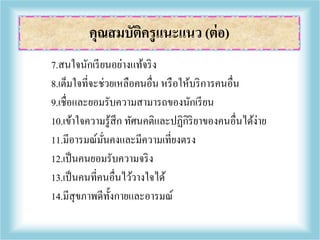 7.สนใจนักเรียนอย่างแท้จริง
8.เต็มใจที่จะช่วยเหลือคนอื่น หรือให้บริการคนอื่น
9.เชื่อและยอมรับความสามารถของนักเรียน
10.เข้าใจความรู้สึก ทัศนคติและปฏิกิริยาของคนอื่นได้ง่าย
11.มีอารมณ์มั่นคงและมีความเที่ยงตรง
12.เป็นคนยอมรับความจริง
13.เป็นคนที่คนอื่นไว้วางใจได้
14.มีสุขภาพดีทั้งกายและอารมณ์
คุณสมบัติครูแนะแนว (ต่อ)
 