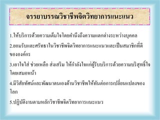 1.ให้บริการด้วยความเต็มใจโดยคานึงถึงความแตกต่างระหว่างบุคคล
2.ยอมรับและศรัทธาในวิชาชีพจิตวิทยาการแนะแนวและเป็นสมาชิกที่ดี
ขององค์กร
3.เอาใจใส่ ช่วยเหลือ ส่งเสริม ให้กาลังใจแก่ผู้รับบริการด้วยความบริสุทธิ์ใจ
โดยเสมอหน้า
4.มีวิสัยทัศน์และพัฒนาตนเองด้านวิชาชีพให้ทันต่อการเปลี่ยนแปลงของ
โลก
5.ปฏิบัติงานตามหลักวิชาชีพจิตวิทยาการแนะแนว
จรรยาบรรณวิชาชีพจิตวิทยาการแนะแนว
 