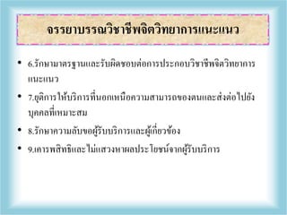 • 6.รักษามาตรฐานและรับผิดชอบต่อการประกอบวิชาชีพจิตวิทยาการ
แนะแนว
• 7.ยุติการให้บริการที่นอกเหนือความสามารถของตนและส่งต่อไปยัง
บุคคลที่เหมาะสม
• 8.รักษาความลับขอผู้รับบริการและผู้เกี่ยวข้อง
• 9.เคารพสิทธิและไม่แสวงหาผลประโยชน์จากผู้รับบริการ
จรรยาบรรณวิชาชีพจิตวิทยาการแนะแนว
 