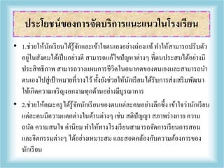 • 1.ช่วยให้นักเรียนได้รู้จักและเข้าใจตนเองอย่างถ่องแท้ทาให้สามารถปรับตัว
อยู่ในสังคมได้เป็นอย่างดี สามารถแก้ไขปัญหาต่างๆ ที่ตนประสบได้อย่างมี
ประสิทธิภาพ สามารถวางแผนการชีวิตในอนาคตของตนเองและสามารถนา
ตนเองไปสู่เป้าหมายที่วางไว้ทั้งยังช่วยให้นักเรียนได้รับการส่งเสริมพัฒนา
ให้เกิดความเจริญงอกงามทุกด้านอย่างมีบูรณาการ
• 2.ช่วยให้คณะครูได้รู้จักนักเรียนของตนแต่ละคนอย่างลึกซึ้ง เข้าใจว่านักเรียน
แต่ละคนมีความแตกต่างในด้านต่างๆ เช่น สติปัญญา สภาพร่างกาย ความ
ถนัด ความสนใจ ค่านิยม ทาให้ทางโรงเรียนสามารถจัดการเรียนการสอน
และจิตกรรมต่างๆ ได้อย่างเหมาะสม และสอดคล้องกับความต้องการของ
นักเรียน
ประโยชน์ของการจัดบริการแนะแนวในโรงเรียน
 