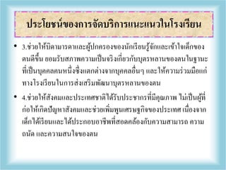 • 3.ช่วยให้บิดามารดาและผู้ปกครองของนักเรียนรู้จักและเข้าใจเด็กของ
ตนดีขึ้น ยอมรับสภาพความเป็นจริงเกี่ยวกับบุตรหลานของตนในฐานะ
ที่เป็นบุคคลคนหนึ่งซึ่งแตกต่างจากบุคคลอื่นๆ และให้ความร่วมมือแก่
ทางโรงเรียนในการส่งเสริมพัฒนาบุตรหลานของตน
• 4.ช่วยให้สังคมและประเทศชาติได้รับประชากรที่มีคุณภาพ ไม่เป็นผู้ที่
ก่อให้เกิดปัญหาสังคมและช่วยเพิ่มพูนเศรษฐกิจของประเทศ เนื่องจาก
เด็กได้เรียนและได้ประกอบอาชีพที่สอดคล้องกับความสามารถ ความ
ถนัด และความสนใจของตน
ประโยชน์ของการจัดบริการแนะแนวในโรงเรียน
 