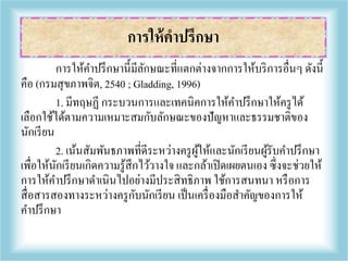 การให้คาปรึกษานี้มีลักษณะที่แตกต่างจากการให้บริการอื่นๆ ดังนี้
คือ (กรมสุขภาพจิต, 2540 ; Gladding, 1996)
1. มีทฤษฏี กระบวนการและเทคนิคการให้คาปรึกษาให้ครูได้
เลือกใช้ได้ตามความเหมาะสมกับลักษณะของปัญหาและธรรมชาติของ
นักเรียน
2. เน้นสัมพันธภาพที่ดีระหว่างครูผู้ให้และนักเรียนผู้รับคาปรึกษา
เพื่อให้นักเรียนเกิดความรู้สึกไว้วางใจ และกล้าเปิดเผยตนเอง ซึ่งจะช่วยให้
การให้คาปรึกษาดาเนินไปอย่างมีประสิทธิภาพ ใช้การสนทนา หรือการ
สื่อสารสองทางระหว่างครูกับนักเรียน เป็นเครื่องมือสาคัญของการให้
คาปรึกษา
การให้คาปรึกษา
 