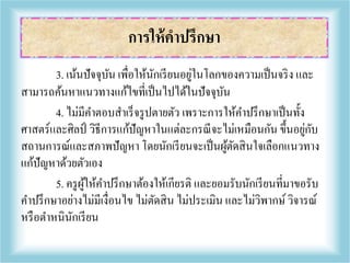 3. เน้นปัจจุบัน เพื่อให้นักเรียนอยู่ในโลกของความเป็นจริง และ
สามารถค้นหาแนวทางแก้ไขที่เป็นไปได้ในปัจจุบัน
4. ไม่มีคาตอบสาเร็จรูปตายตัว เพราะการให้คาปรึกษาเป็นทั้ง
ศาสตร์และศิลป์ วิธีการแก้ปัญหาในแต่ละกรณีจะไม่เหมือนกัน ขึ้นอยู่กับ
สถานการณ์และสภาพปัญหา โดยนักเรียนจะเป็นผู้ตัดสินใจเลือกแนวทาง
แก้ปัญหาด้วยตัวเอง
5. ครูผู้ให้คาปรึกษาต้องให้เกียรติ และยอมรับนักเรียนที่มาขอรับ
คาปรึกษาอย่างไม่มีเงื่อนไข ไม่ตัดสิน ไม่ประเมิน และไม่วิพากษ์วิจารณ์
หรือตาหนินักเรียน
การให้คาปรึกษา
 