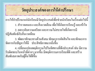 การให้คาปรึกษาแก่นักเรียนมีวัตถุประสงค์เพื่อช่วยนักเรียนในเรื่องต่อไปนี้
1. สารวจตนเอง และสิ่งแวดล้อม เพื่อให้เกิดการเรียนรู้ และเข้าใจ
2. ลดระดับความเครียด และความไม่สบายใจที่เกิดการมี
ปฏิสัมพันธ์กับสิ่งแวดล้อม
3. พัฒนาทักษะทางด้านสังคม ทักษะการตัดสินใจ และทักษะการ
จัดการกับปัญหาให้มี ประสิทธิภาพมากยิ่งขึ้น
4. เปลี่ยนแปลงพฤติกรรมไปในทิศทางที่พึงประสงค์ เช่น มีความ
รับผิดชอบในหน้าที่ต่างๆ มากขึ้น มีพฤติกรรมการเรียนที่ดี และสร้าง
สัมพันธภาพกับผู้อื่นได้ดีขึ้น
วัตถุประสงค์ของการให้คาปรึกษา
 